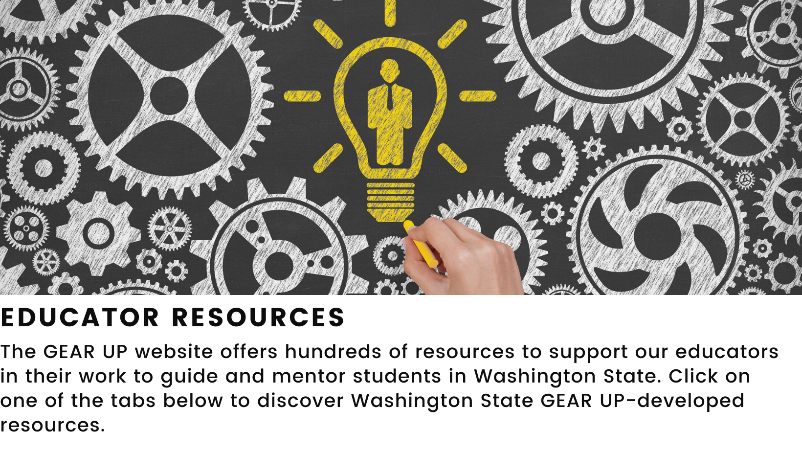 Decorative element featuring a chalkboard drawing of gears and a lightbulb. States the GEAR UP website offers hundreds of resources to support our educators in their work to guide and mentor students in Washington State. Click on one of the tabs below to discover Washington State GEAR UP-developed resources.